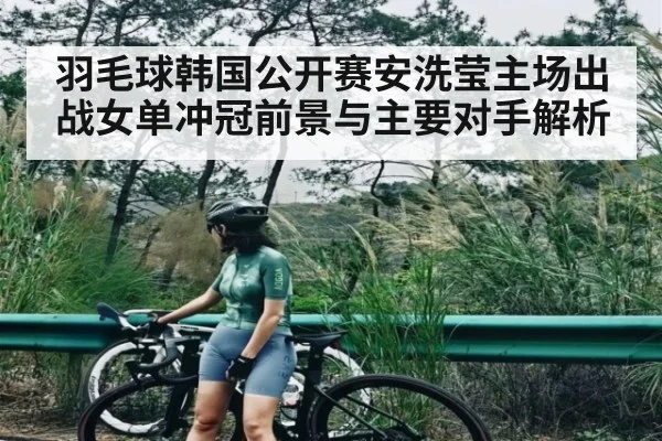 羽毛球韩国公开赛安洗莹主场出战女单冲冠前景与主要对手解析