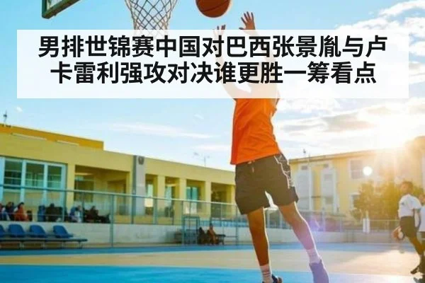 男排世锦赛中国对巴西张景胤与卢卡雷利强攻对决谁更胜一筹看点