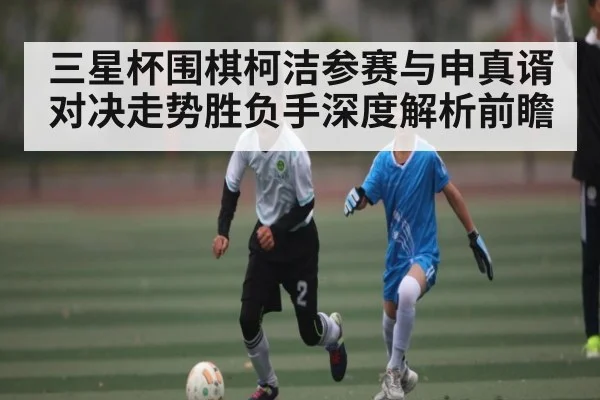 三星杯围棋柯洁参赛与申真谞对决走势胜负手深度解析前瞻