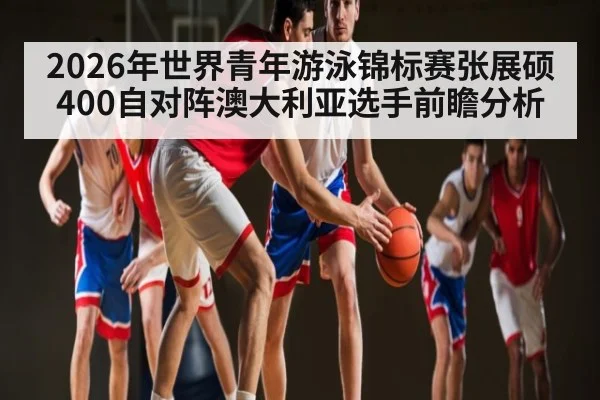 2026年世界青年游泳锦标赛张展硕400自对阵澳大利亚选手前瞻分析